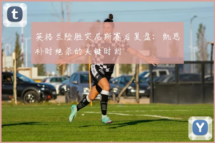英格兰险胜突尼斯赛后复盘:凯恩补时绝杀的关键时刻