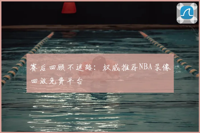 赛后回顾不迷路：权威推荐NBA录像回放免费平台