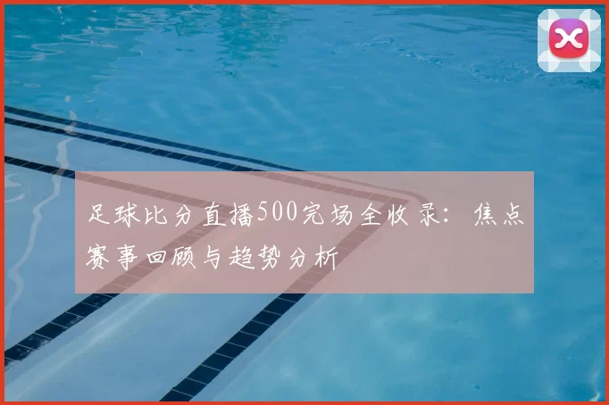 足球比分直播500完场全收录：焦点赛事回顾与趋势分析