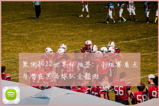 聚焦2022世界杯抽签：小组赛看点与潜在黑马球队全预测